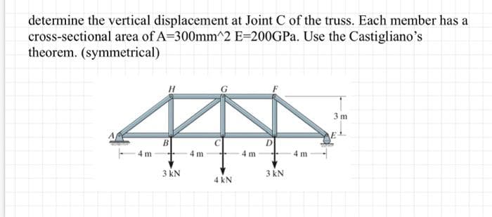 determine the vertical displacement at Joint C of the truss. Each member has a
cross-sectional area of A=300mm^2 E-200GPa. Use the Castigliano's
theorem. (symmetrical)
4m
B
3 kN
4m
4 kN
4 m
D
3 kN
4 m
3 m