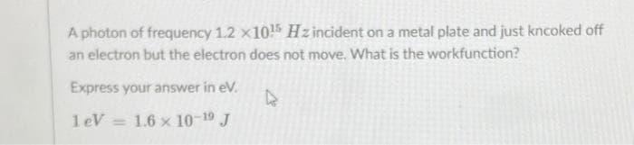 A photon of frequency 1.2 x10!5 Hz incident on a metal plate and just kncoked off
an electron but the electron does not move. What is the workfunction?
Express your answer in eV.
1eV =
1.6 x 10-19 J
