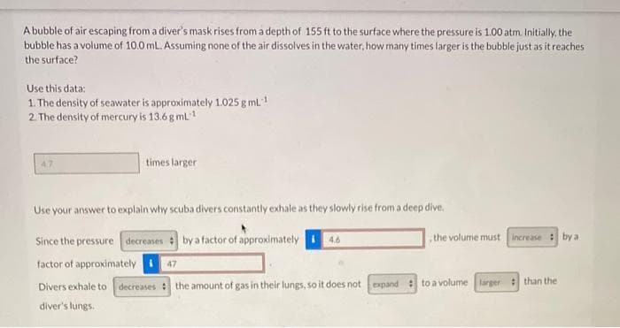A bubble of air escaping from a diver's mask rises from a depth of 155 ft to the surface where the pressure is 1.00 atm. Initially, the
bubble has a volume of 10.0 mL. Assuming none of the air dissolves in the water, how many times larger is the bubble just as it reaches
the surface?
Use this data:
1. The density of seawater is approximately 1.025 g mL!
2. The density of mercury is 13.6 g mL
47
times larger
Use your answer to explain why scuba divers constantly exhale as they slowly rise from a deep dive.
Since the pressure decreases by a factor of approximately
factor of approximately 47
the volume must
Increase : by a
Divers exhale to decreases the amount of gas in their lungs, so it does not expand : to a volume larger than the
diver's lungs.
