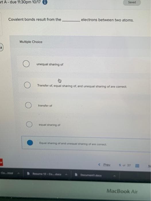 Saved
art A- due 11:30pm 10/17
Covalent bonds result from the
electrons between two atoms.
Multiple Choice
unequal sharing of
Transfer of, equal sharing of, and unequal sharing of are corect.
transfer of
equal sharing of
Equal sharing of and unequal shaning of are comect
( Prev
S of 37
Co. tml
Resume 12-C..docs
Documentt doCE
MacBook Air
