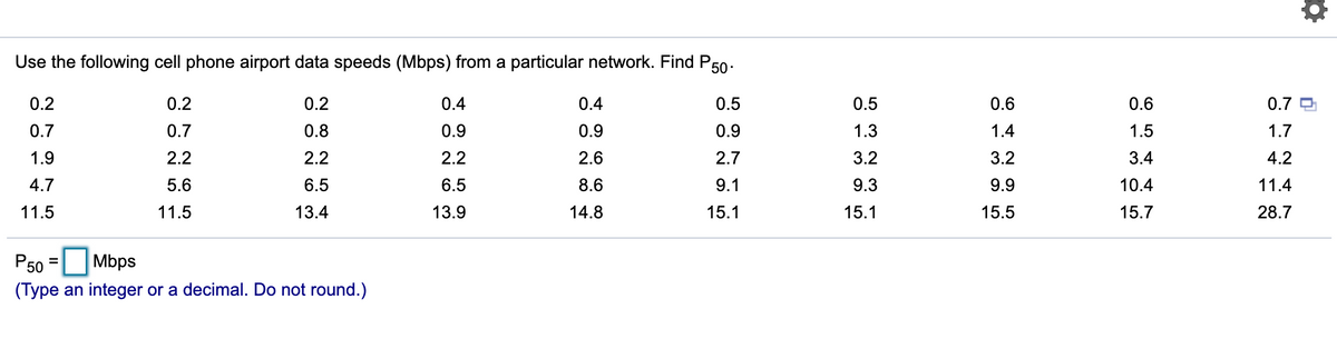 Use the following cell phone airport data speeds (Mbps) from a particular network. Find P50-
0.2
0.2
0.2
0.4
0.4
0.5
0.5
0.6
0.6
0.7
0.7
0.7
0.8
0.9
0.9
0.9
1.3
1.4
1.5
1.7
1.9
2.2
2.2
2.2
2.6
2.7
3.2
3.2
3.4
4.2
4.7
5.6
6.5
6.5
8.6
9.1
9.3
9.9
10.4
11.4
11.5
11.5
13.4
13.9
14.8
15.1
15.1
15.5
15.7
28.7
P50 =
(Type an integer or a decimal. Do not round.)
Mbps
