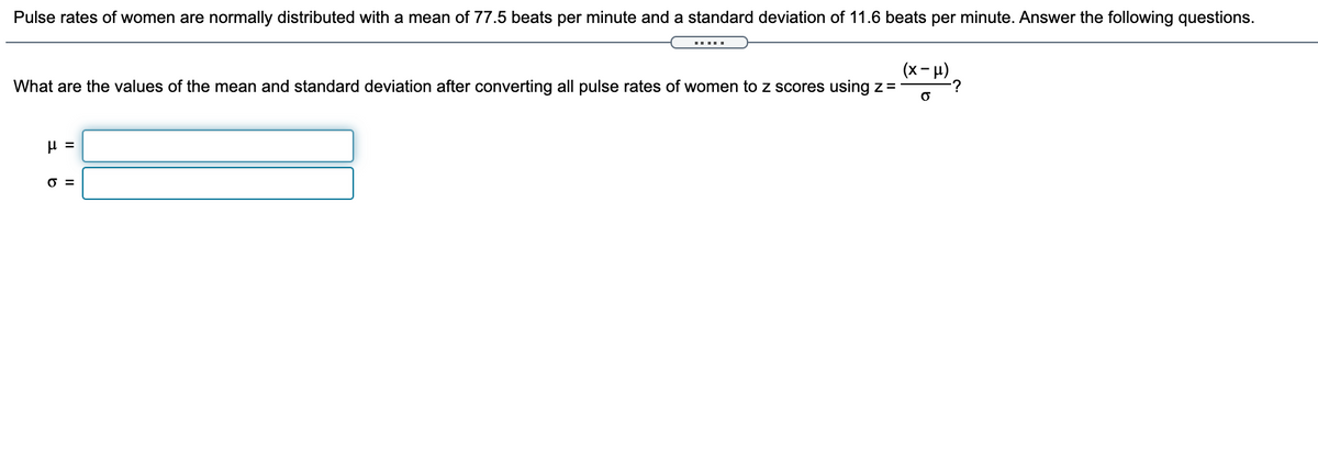 Pulse rates of women are normally distributed with a mean of 77.5 beats per minute and a standard deviation of 11.6 beats per minute. Answer the following questions.
(x- H)
-?
What are the values of the mean and standard deviation after converting all pulse rates of women to z scores using z =
