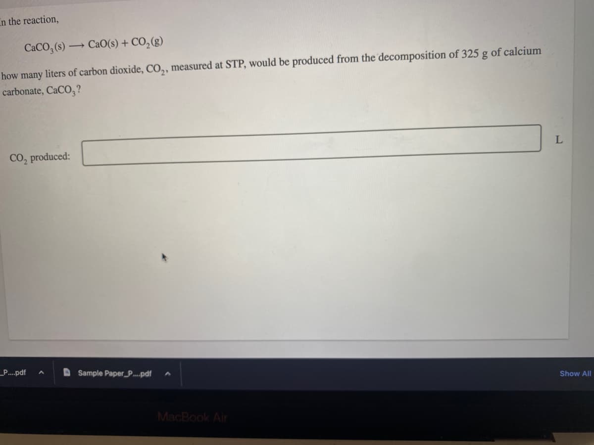 In the reaction,
CaCO₂ (s)- — CaO(s) + CO,(g)
how many liters of carbon dioxide, CO₂, measured at STP, would be produced from the decomposition of 325 g of calcium
carbonate, CaCO3?
CO₂ produced:
_P....pdf A
Sample Paper_P....pdf
MacBook Air
L
Show All