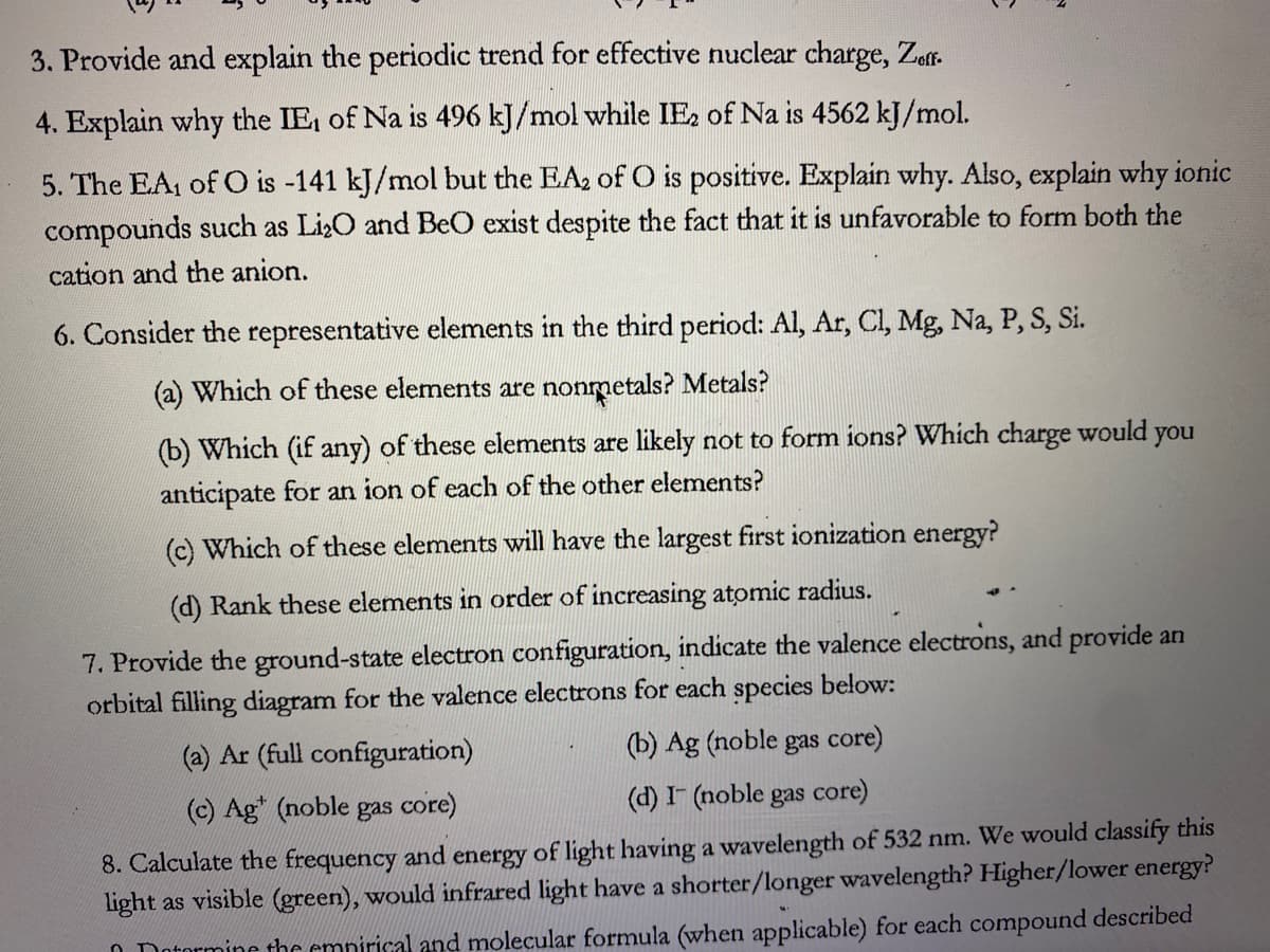 3. Provide and explain the periodic trend for effective nuclear charge, Zeff.
4. Explain why the IE₁ of Na is 496 kJ/mol while IE₂ of Na is 4562 kJ/mol.
5. The EA₁ of O is -141 kJ/mol but the EA₂ of O is positive. Explain why. Also, explain why ionic
compounds such as Li₂O and BeO exist despite the fact that it is unfavorable to form both the
cation and the anion.
6. Consider the representative elements in the third period: Al, Ar, Cl, Mg, Na, P, S, Si.
(a) Which of these elements are nonmetals? Metals?
(b) Which (if any) of these elements are likely not to form ions? Which charge would
anticipate for an ion of each of the other elements?
(c) Which of these elements will have the largest first ionization energy?
(d) Rank these elements in order of increasing atomic radius.
7. Provide the ground-state electron configuration, indicate the valence electrons, and provide an
orbital filling diagram for the valence electrons for each species below:
(a) Ar (full configuration)
(b) Ag (noble gas core)
(c) Agt (noble gas core)
(d) I (noble gas core)
8. Calculate the frequency and energy of light having a wavelength of 532 nm. We would classify this
light as visible (green), would infrared light have a shorter/longer wavelength? Higher/lower energy?
Determine the empirical and molecular formula (when applicable) for each compound described
you