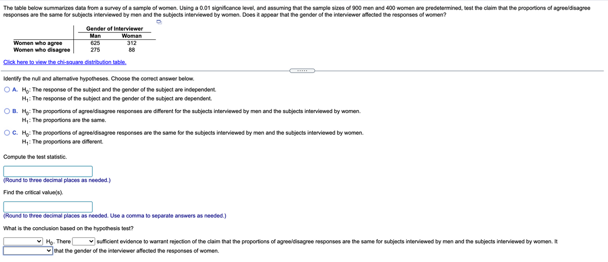 The table below summarizes data from a survey of a sample of women. Using a 0.01 significance level, and assuming that the sample sizes of 900 men and 400 women are predetermined, test the claim that the proportions of agree/disagree
responses are the same for subjects interviewed by men and the subjects interviewed by women. Does it appear that the gender of the interviewer affected the responses of women?
Gender of Interviewer
Man
Woman
Women who agree
Women who disagree
625
312
275
88
Click here to view the chi-square distribution table.
.....
Identify the null and alternative hypotheses. Choose the correct answer below.
O A. Ho: The response of the subject and the gender of the subject are independent.
H,: The response of the subject and the gender of the subject are dependent.
B. Ho: The proportions of agree/disagree responses are different for the subjects interviewed by men and the subjects interviewed by women.
H,: The proportions are the same.
C. Ho: The proportions of agree/disagree responses are the same for the subjects interviewed by men and the subjects interviewed by women.
H1: The proportions are different.
Compute the test statistic.
(Round to three decimal places as needed.)
Find the critical value(s).
(Round to three decimal places as needed. Use a comma to separate answers as needed.)
What is the conclusion based on the hypothesis test?
v Ho. There
v sufficient evidence to warrant rejection of the claim that the proportions of agree/disagree responses are the same for subjects interviewed by men and the subjects interviewed by women. It
v that the gender of the interviewer affected the responses of women.
