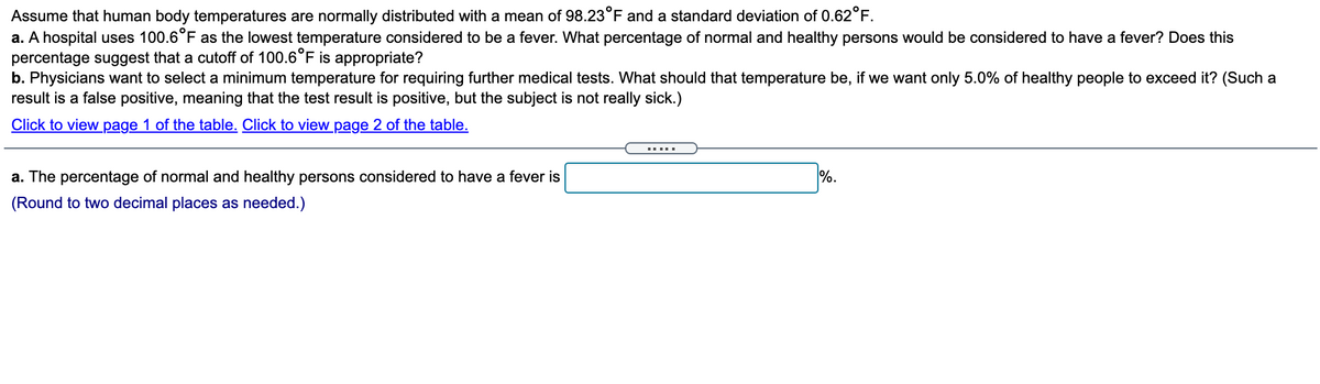 Assume that human body temperatures are normally distributed with a mean of 98.23°F and a standard deviation of 0.62°F.
a. A hospital uses 100.6°F as the lowest temperature considered to be a fever. What percentage of normal and healthy persons would be considered to have a fever? Does this
percentage suggest that a cutoff of 100.6°F is appropriate?
b. Physicians want to select a minimum temperature for requiring further medical tests. What should that temperature be, if we want only 5.0% of healthy people to exceed it? (Such a
result is a false positive, meaning that the test result is positive, but the subject is not really sick.)
Click to view page 1 of the table. Click to view page 2 of the table.
.....
a. The percentage of normal and healthy persons considered to have a fever is
%.
(Round to two decimal places as needed.)
