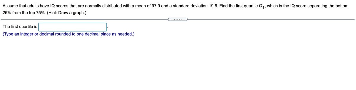 Assume that adults have IQ scores that are normally distributed with a mean of 97.9 and a standard deviation 19.6. Find the first quartile Q,, which is the IQ score separating the bottom
25% from the top 75%. (Hint: Draw a graph.)
The first quartile is
(Type an integer or decimal rounded to one decimal place as needed.)
