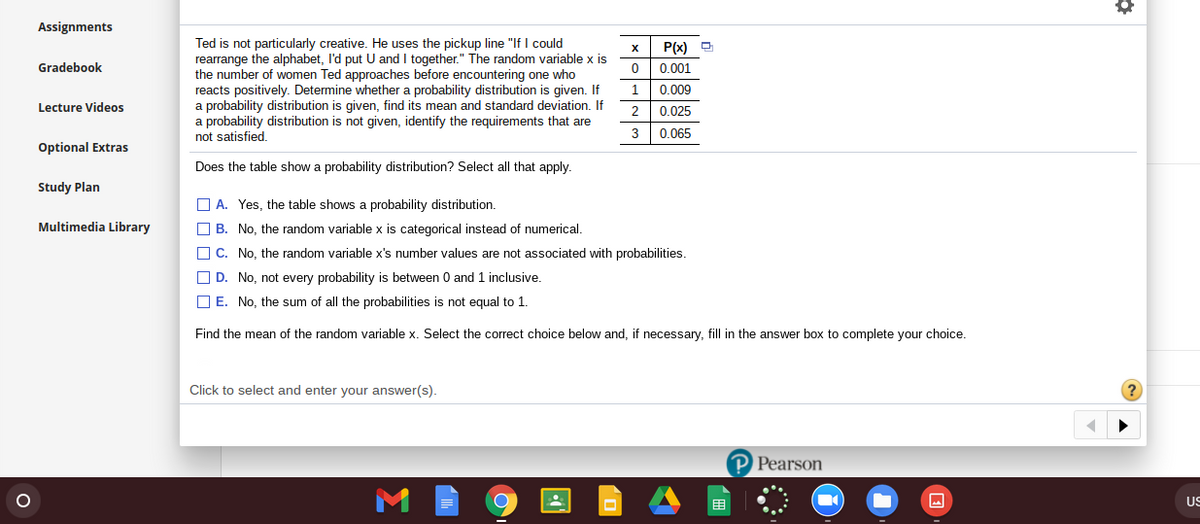 Assignments
Ted is not particularly creative. He uses the pickup line "If I could
rearrange the alphabet, I'd put U and I together." The random variable x is
the number of women Ted approaches before encountering one who
reacts positively. Determine whether a probability distribution is given. If
a probability distribution is given, find its mean and standard deviation. If
a probability distribution is not given, identify the requirements that are
not satisfied.
P(x) D
Gradebook
0.001
0.009
Lecture Videos
2
0.025
3
0.065
Optional Extras
Does the table show a probability distribution? Select all that apply.
Study Plan
O A. Yes, the table shows a probability distribution.
Multimedia Library
O B. No, the random variable x is categorical instead of numerical.
O C. No, the random variable x's number values are not associated with probabilities.
O D. No, not every probability is between 0 and 1 inclusive.
O E. No, the sum of all the probabilities is not equal to 1
Find the mean of the random variable x. Select the correct choice below and, if necessary, fill in the answer box to complete your choice.
Click to select and enter your answer(s).
P Pearson
US
