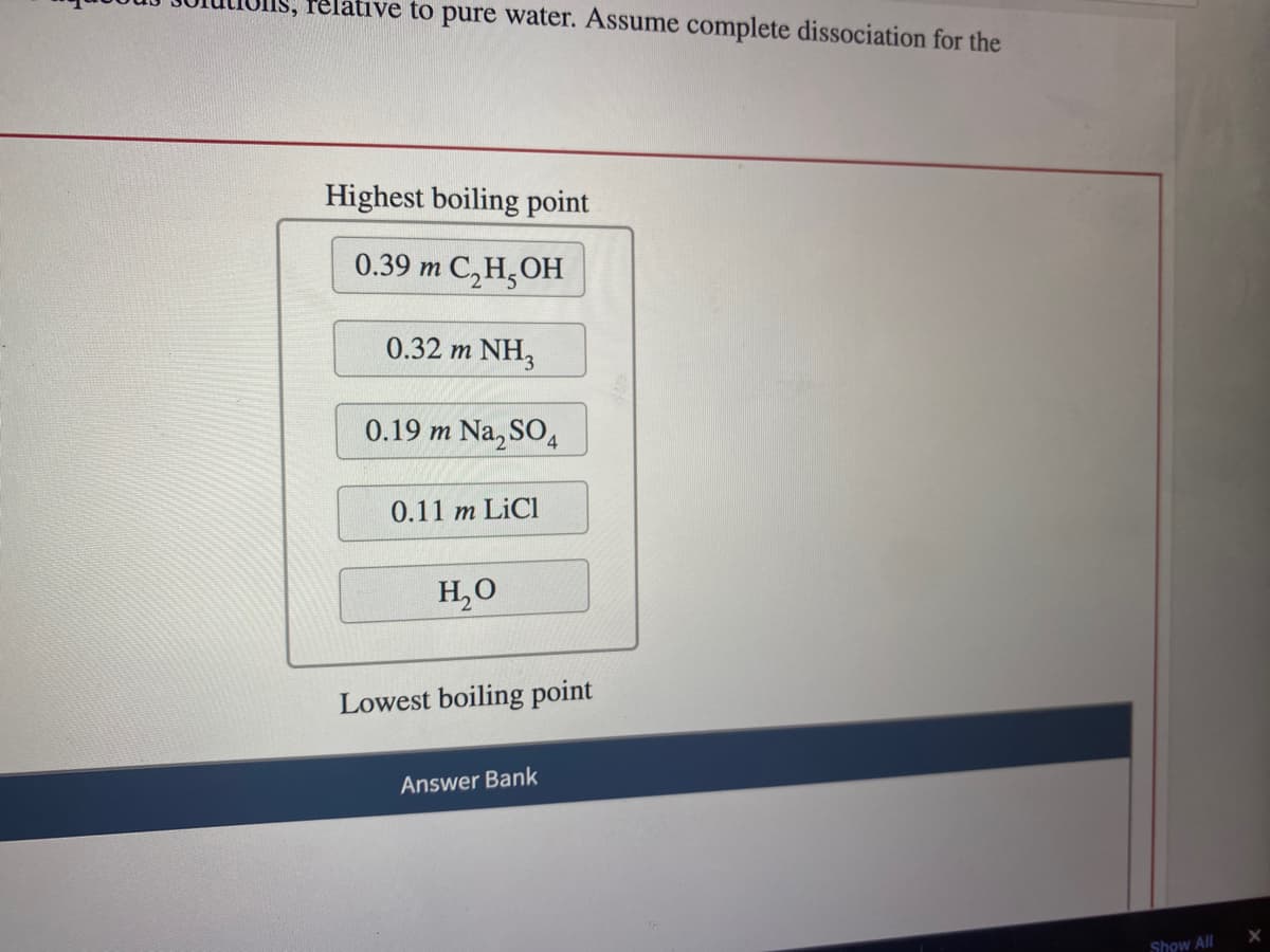 IS, relative to pure water. Assume complete dissociation for the
Highest boiling point
0.39 m C₂H5OH
0.32 m NH3
0.19 m Na₂SO4
0.11 m LiCl
H₂O
Lowest boiling point
Answer Bank
Show All