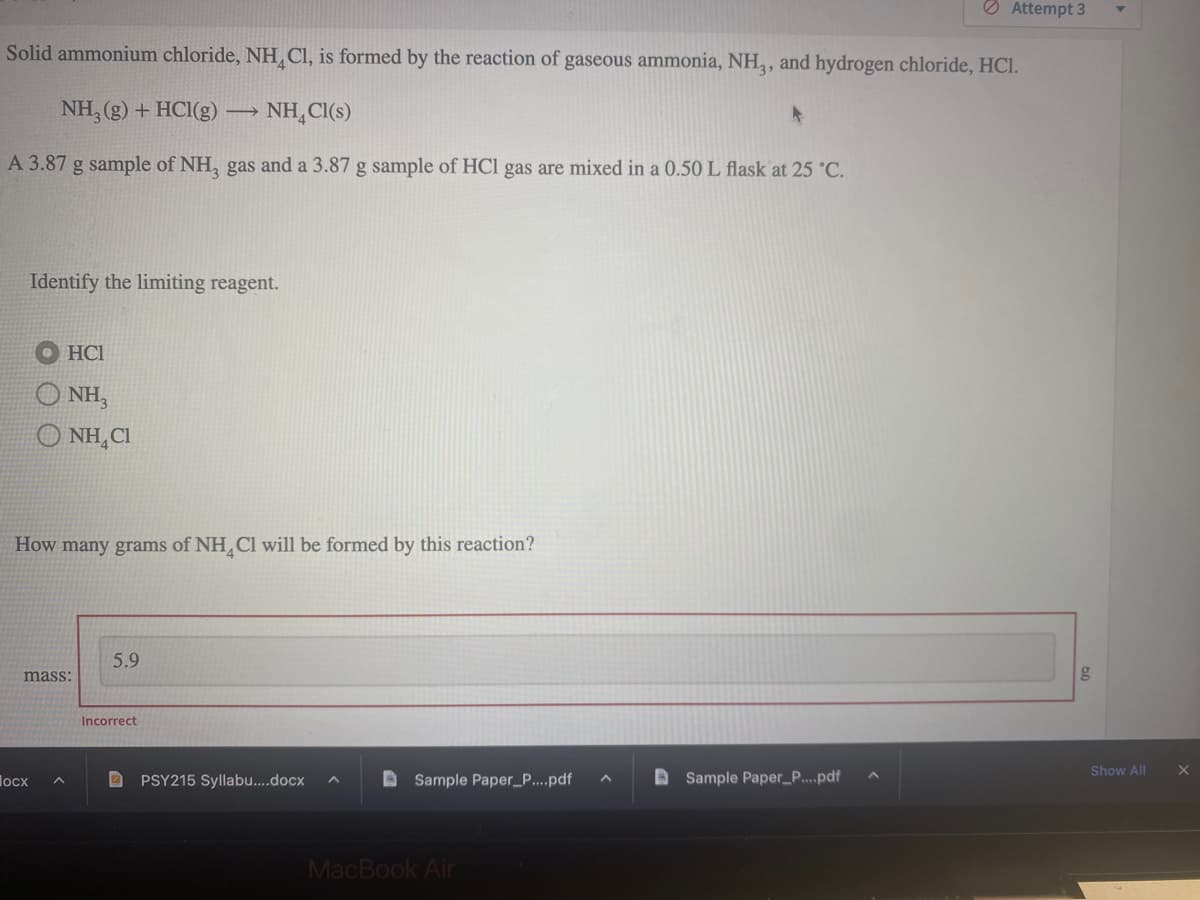 Solid ammonium chloride, NH Cl, is formed by the reaction of gaseous ammonia, NH3, and hydrogen chloride, HCl.
NH3(g) + HCl(g) - NH4Cl(s)
A 3.87 g sample of NH3 gas and a 3.87 g sample of HCl gas are mixed in a 0.50 L flask at 25 °C.
Identify the limiting reagent.
HC1
NH3
Q NHẠCH
How many grams of NH4Cl will be formed by this reaction?
locx
mass:
5.9
Incorrect
PSY215 Syllabu....docx A
Sample Paper_P....pdf ^
MacBook Air
4
Attempt 3
Sample Paper_P....pdf
Show All X