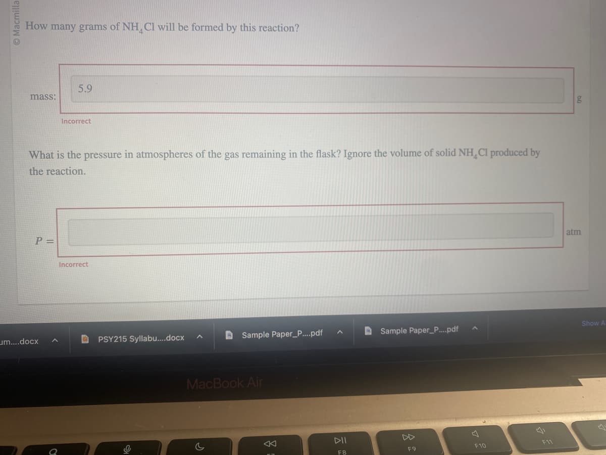 © Macmilla
How many grams of NH Cl will be formed by this reaction?
mass:
P=
5.9
What is the pressure in atmospheres of the gas remaining in the flask? Ignore the volume of solid NH Cl produced by
the reaction.
um....docx
Incorrect
Incorrect
PSY215 Syllabu....docx
A
B
c
Sample Paper_P....pdf
MacBook Air
BE
DII
F8
Sample Paper_P.....pdf
F9
F10
F11
g
atm
Show A