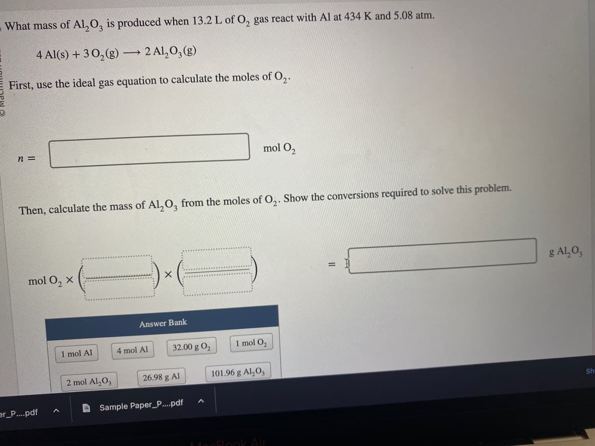 What mass of Al₂O3 is produced when 13.2 L of O₂ gas react with Al at 434 K and 5.08 atm.
4 Al(s) + 30₂(g) → 2 Al₂O3(g)
First, use the ideal gas equation to calculate the moles of O₂.
n=
Then, calculate the mass of Al₂O3 from the moles of O₂. Show the conversions required to solve this problem.
mol O₂ X
er_P....pdf
1 mol Al
2 mol Al₂O3
X
Answer Bank
4 mol Al
32.00 g 0₂
26.98 g Al
mol 0₂
Sample Paper_P....pdf
1 mol O₂
101.96 g Al2O3
MenBook Air
g Al₂O3
Sh