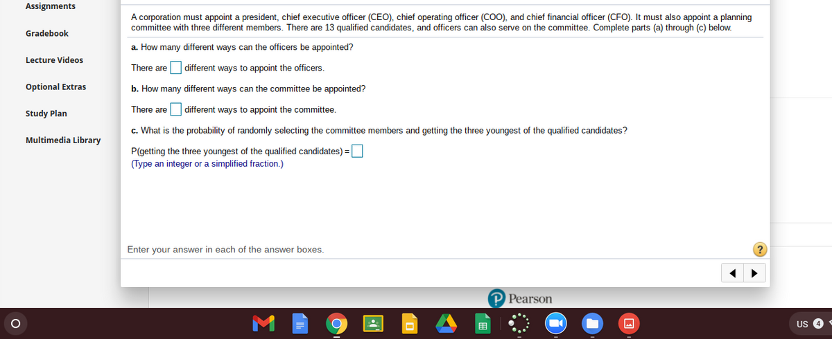 Assignments
A corporation must appoint a president, chief executive officer (CEO), chief operating officer (COO), and chief financial officer (CFO). It must also appoint a planning
committee with three different members. There are 13 qualified candidates, and officers can also serve on the committee. Complete parts (a) through (c) below.
Gradebook
a. How many different ways can the officers be appointed?
Lecture Videos
There are
different ways to appoint the officers.
Optional Extras
b. How many different ways can the committee be appointed?
There are different ways to appoint the committee.
Study Plan
c. What is the probability of randomly selecting the committee members and getting the three youngest of the qualified candidates?
Multimedia Library
P(getting the three youngest of the qualified candidates) =
(Type an integer or a simplified fraction.)
Enter your answer in each of the answer boxes.
P Pearson
围
