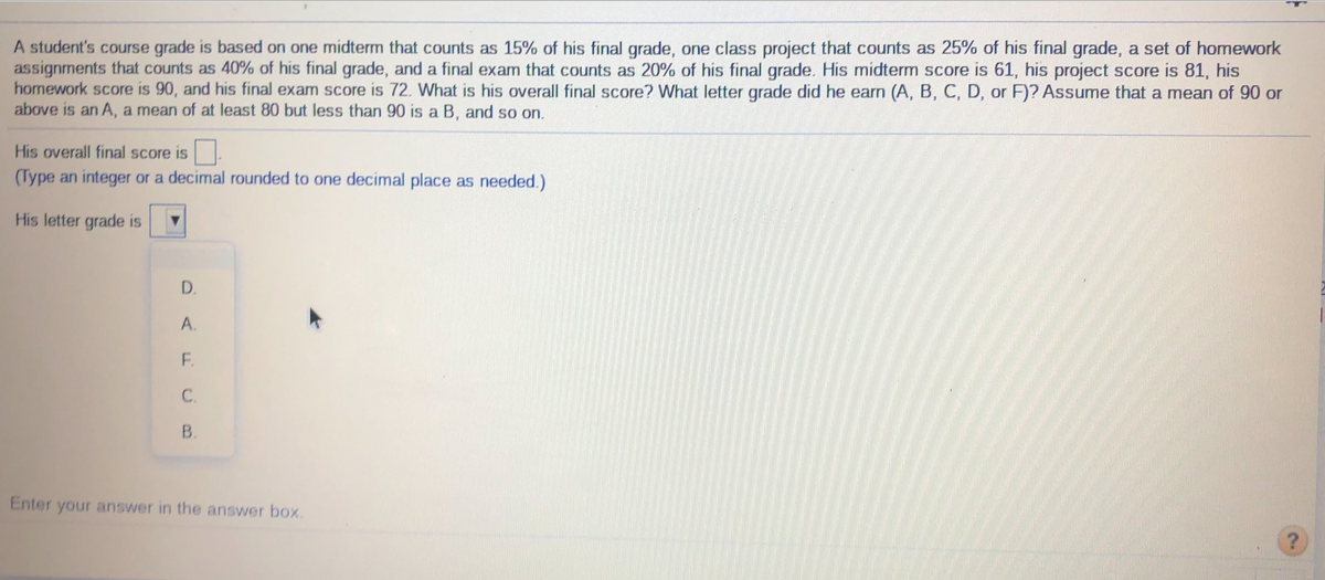 A student's course grade is based on one midterm that counts as 15% of his final grade, one class project that counts as 25% of his final grade, a set of homework
assignments that counts as 40% of his final grade, and a final exam that counts as 20% of his final grade. His midterm score is 61, his project score is 81, his
homework score is 90, and his final exam score is 72. What is his overall final score? What letter grade did he earn (A, B, C, D, or F)? Assume that a mean of 90 or
above is an A, a mean of at least 80 but less than 90 is a B, and so on.
His overall final score is
(Type an integer or a decimal rounded to one decimal place as needed.)
His letter grade is
D.
A.
F.
C.
В.
Enter your answer in the answer box.
