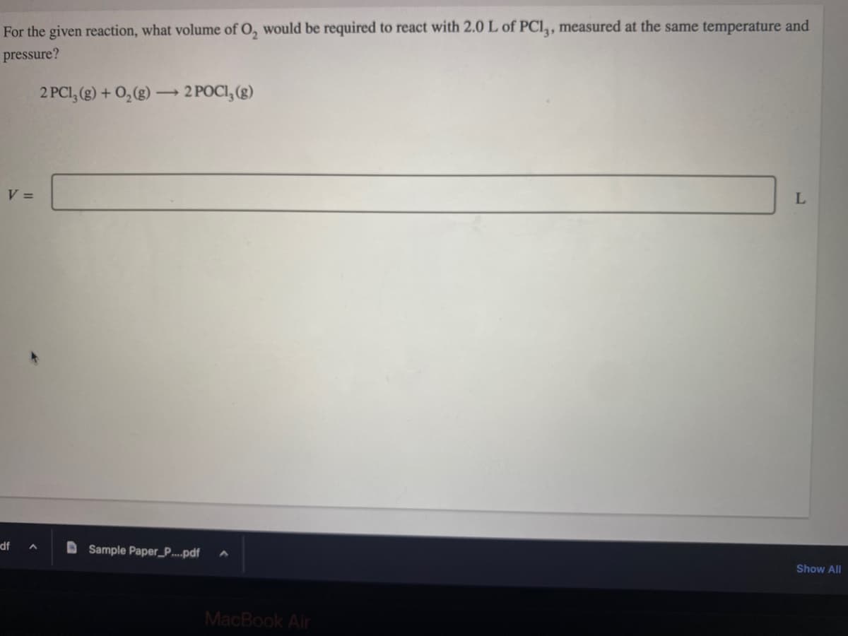 For the given reaction, what volume of O₂ would be required to react with 2.0 L of PC13, measured at the same temperature and
pressure?
2 PC1₂ (g) + O₂(g) → 2 POCI, (g)
V =
df A
Sample Paper_P....pdf
MacBook Air
L
Show All