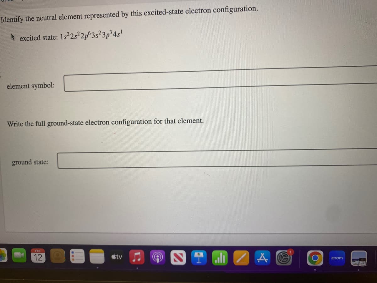 Identify the neutral element represented by this excited-state electron configuration.
excited state: 1s²2s²2p63s²3p³ 4s¹
element symbol:
Write the full ground-state electron configuration for that element.
ground state:
FEB
12
tv
all A
zoom