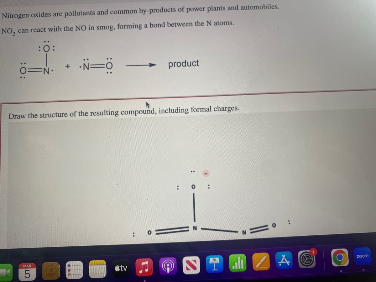 Nitrogen oxides are pollutants and common by-products of power plants and automobiles.
NO₂ can react with the NO in smog, forming a bond between the N atoms.
:0:
+
MAR
5
·N=O
Draw the structure of the resulting compound, including formal charges.
1-
atv
**
product
O
9
0:
A
B
O
zoom