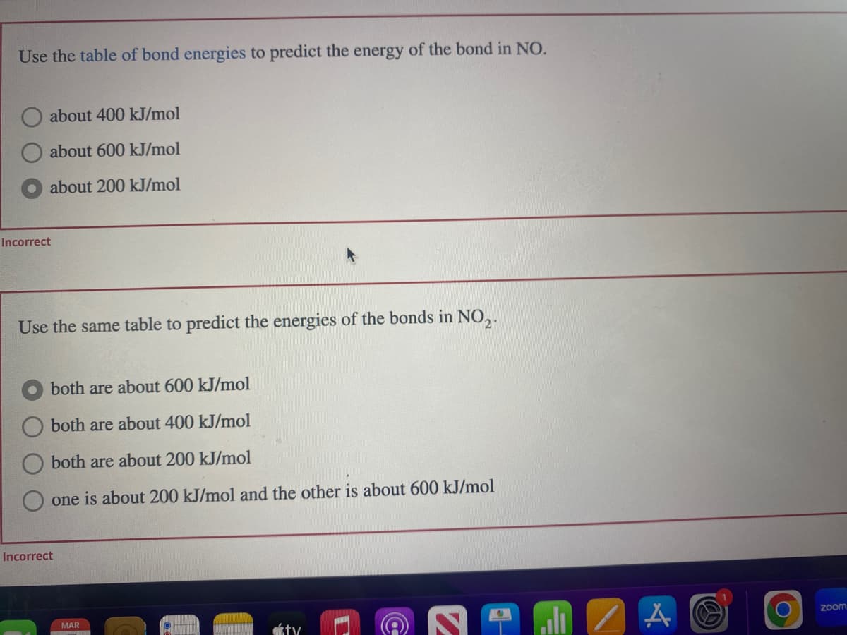 Use the table of bond energies to predict the energy of the bond in NO.
about 400 kJ/mol
about 600 kJ/mol
about 200 kJ/mol
Incorrect
Use the same table to predict the energies of the bonds in NO₂.
both are about 600 kJ/mol
both are about 400 kJ/mol
both are about 200 kJ/mol
one is about 200 kJ/mol and the other is about 600 kJ/mol
Incorrect
MAR
(@
A
O
zoom