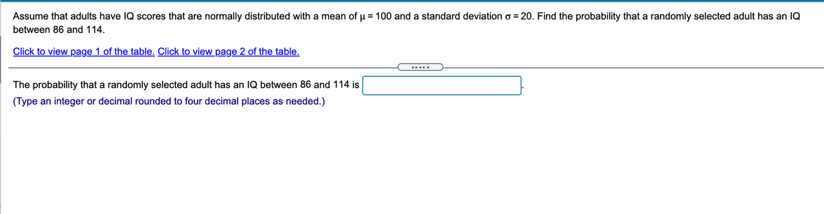 Assume that adults have IQ scores that are normally distributed with a mean of u = 100 and a standard deviation o = 20. Find the probability that a randomly selected adult has an IQ
between 86 and 114.
Click to view page 1 of the table. Click to view page 2 of the table.
The probability that a randomly selected adult has an IQ between 86 and 114 is
(Type an integer or decimal rounded to four decimal places as needed.)
