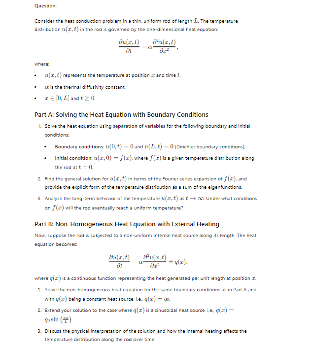 Question:
Consider the heat conduction problem in a thin, uniform rod of length L. The temperature
distribution u(x, t) in the rod is governed by the one-dimensional heat equation:
Ju(x,t)
Ət
a
Pu(x,t)
მე-2
where:
u(x, t) represents the temperature at position at and time t,
•
is the thermal diffusivity constant,
.
x = [0, L) and t≥ 0.
Part A: Solving the Heat Equation with Boundary Conditions
1. Solve the heat equation using separation of variables for the following boundary and initial
.
conditions:
Boundary conditions: (0,t) = 0 and u(L,t) = 0 (Dirichlet boundary conditions),
Initial condition: u(x, 0) = f(x), where f(x) is a given temperature distribution along
the rod at t=0.
2. Find the general solution for u(x, t) in terms of the Fourier series expansion of f(x), and
provide the explicit form of the temperature distribution as a sum of the eigenfunctions.
3. Analyze the long-term behavior of the temperature u(x, t) as t→ ∞. Under what conditions
on f(x) will the rod eventually reach a uniform temperature?
Part B: Non-Homogeneous Heat Equation with External Heating
Now, suppose the rod is subjected to a non-uniform internal heat source along its length. The heat
equation becomes:
Ju(x,t)
Ət
Ju(x,t)
მე2
+q(x),
where q() is a continuous function representing the heat generated per unit length at position 2.
1. Solve the non-homogeneous heat equation for the same boundary conditions as in Part A and
with q(x) being a constant heat source, i.e., q(x) = q.
2. Extend your solution to the case where q(2) is a sinusoidal heat source, i.e., q(x) =
go sin ().
3. Discuss the physical interpretation of the solution and how the internal heating affects the
temperature distribution along the rod over time.