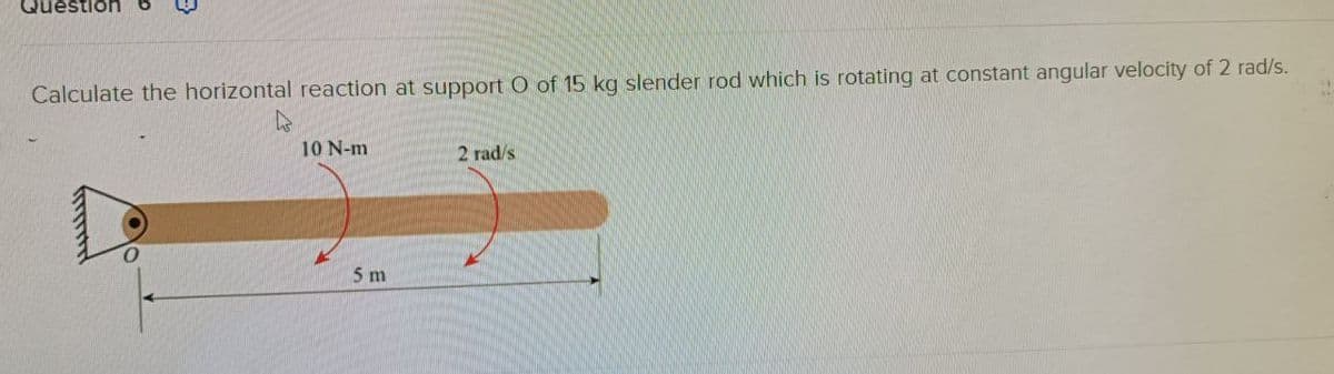 Question
Calculate the horizontal reaction at support O of 15 kg slender rod which is rotating at constant angular velocity of 2 rad/s.
10 N-m
5 m
2 rad/s