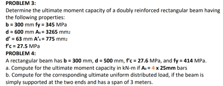 PROBLEM 3:
Determine the ultimate moment capacity of a doubly reinforced rectangular beam having
the following properties:
b = 300 mm fy = 345 MPa
d = 600 mm As = 3265 mm2
d' = 63 mm A's = 775 mm2
f'c = 27.5 MPa
PROBLEM 4:
A rectangular beam has b = 300 mm, d = 500 mm, f'c = 27.6 MPa, and fy = 414 MPa.
a. Compute for the ultimate moment capacity in kN-m if As = 4 x 25mm bars
b. Compute for the corresponding ultimate uniform distributed load, if the beam is
simply supported at the two ends and has a span of 3 meters.