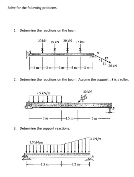 Solve for the following problems.
1. Determine the reactions on the beam.
TIIL.
20 kN 15 KN 20KN
15 kN
12
26 kN
-Im-
tom-
2. Determine the reactions on the beam. Assume the support t B is a roller.
7.5 kN/m
30 kN
3. Determine the support reactions.
13 kN/m
1.5 kN/m
1.5 in
-1.2 m-
