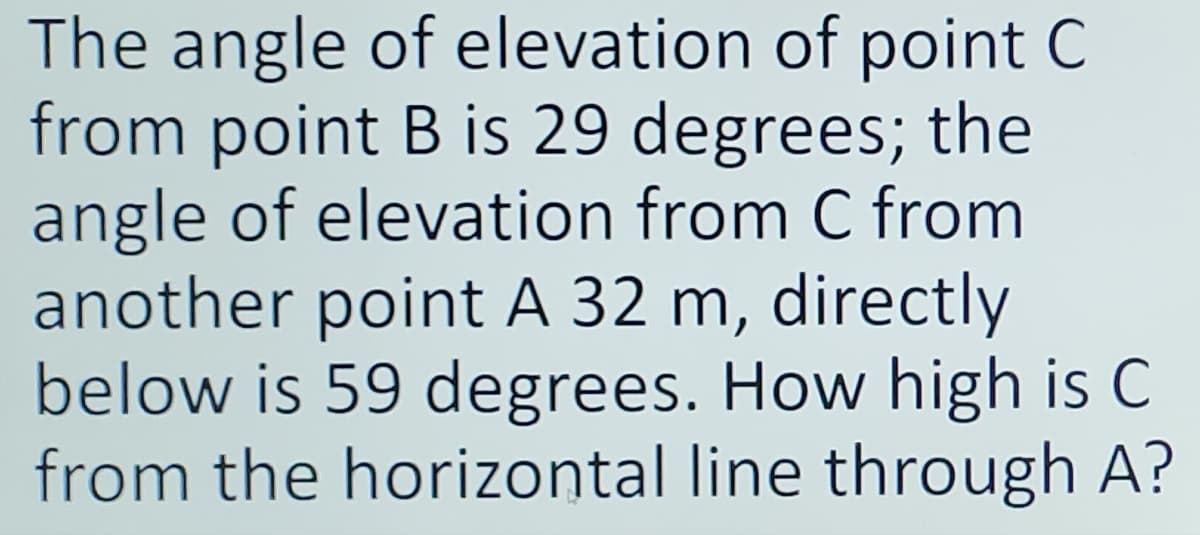 The angle of elevation of point C
from point B is 29 degrees; the
angle of elevation from C from
another point A 32 m, directly
below is 59 degrees. How high is C
from the horizontal line through A?