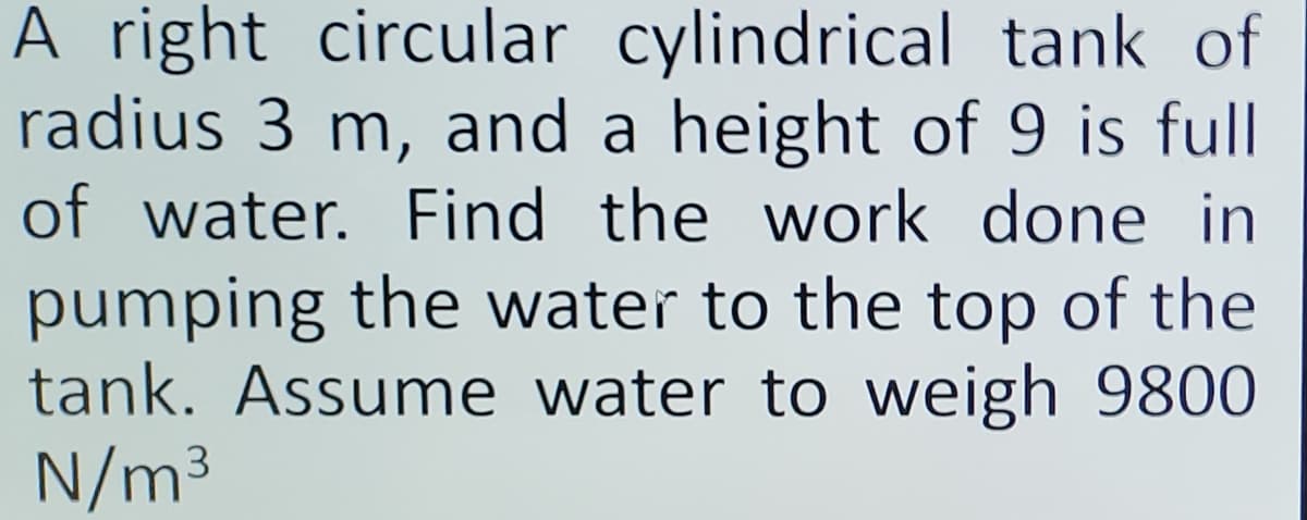 A right circular cylindrical tank of
radius 3 m, and a height of 9 is full
of water. Find the work done in
pumping the water to the top of the
tank. Assume water to weigh 9800
N/m³