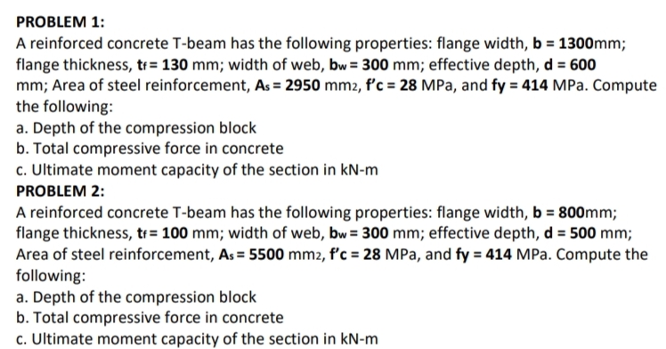 PROBLEM 1:
A reinforced concrete T-beam has the following properties: flange width, b = 1300mm;
flange thickness, t+= 130 mm; width of web, bw = 300 mm; effective depth, d = 600
mm; Area of steel reinforcement, As = 2950 mm2, f'c = 28 MPa, and fy = 414 MPa. Compute
the following:
a. Depth of the compression block
b. Total compressive force in concrete
c. Ultimate moment capacity of the section in kN-m
PROBLEM 2:
A reinforced concrete T-beam has the following properties: flange width, b = 800mm;
flange thickness, tr= 100 mm; width of web, bw = 300 mm; effective depth, d = 500 mm;
Area of steel reinforcement, As = 5500 mm2, f'c = 28 MPa, and fy = 414 MPa. Compute the
following:
a. Depth of the compression block
b. Total compressive force in concrete
c. Ultimate moment capacity of the section in kN-m