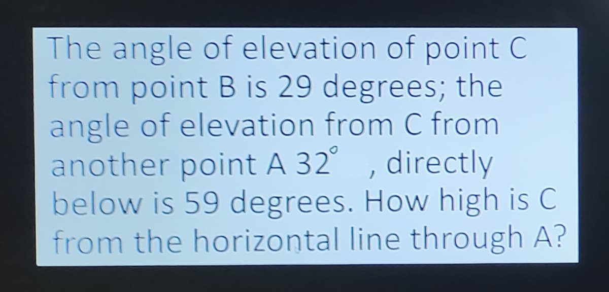 The angle of elevation of point C
from point B is 29 degrees; the
angle of elevation from C from
another point A 32°
directly
below is 59 degrees. How high is C
from the horizontal line through A?