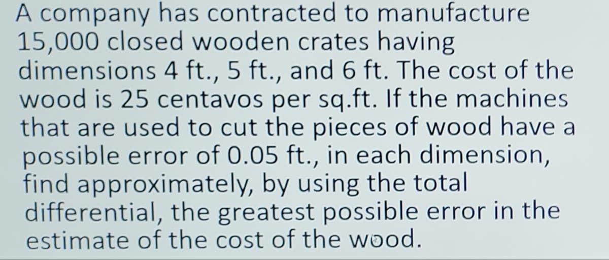 A company has contracted to manufacture
15,000 closed wooden crates having
dimensions 4 ft., 5 ft., and 6 ft. The cost of the
wood is 25 centavos per sq.ft. If the machines
that are used to cut the pieces of wood have a
possible error of 0.05 ft., in each dimension,
find approximately, by using the total
differential, the greatest possible error in the
estimate of the cost of the wood.