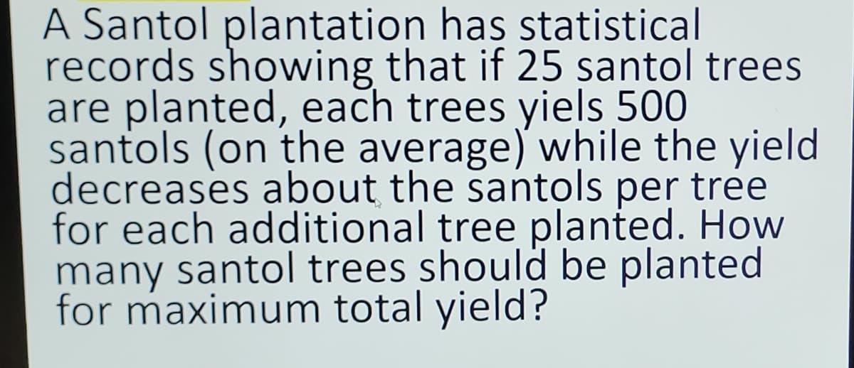 A Santol plantation has statistical
records showing that if 25 santol trees
are planted, each trees yiels 500
santols (on the average) while the yield
decreases about the santols per tree
for each additional tree planted. How
many santol trees should be planted
for maximum total yield?