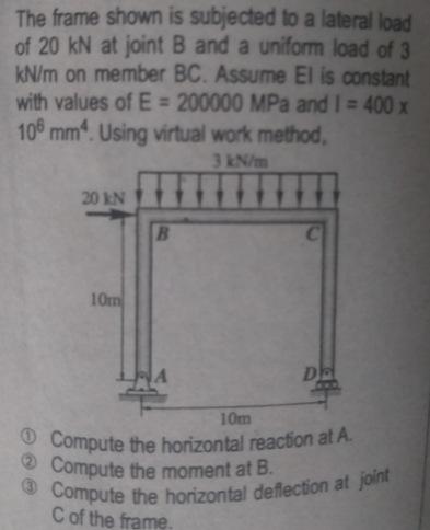 O Compute the horizontal deflection at joint
The frame shown is subjected to a lateral load
of 20 kN at joint B and a uniform load of 3
kN/m on member BC. Assume El is constant
with values of E = 200000 MPa and I= 400 x
10° mm. Using virtual work method,
3 kN/m
20 kN
10m
DE
10m
O Compute the horizontal reaction at A.
O Compute the moment at B.
C of the frame.
