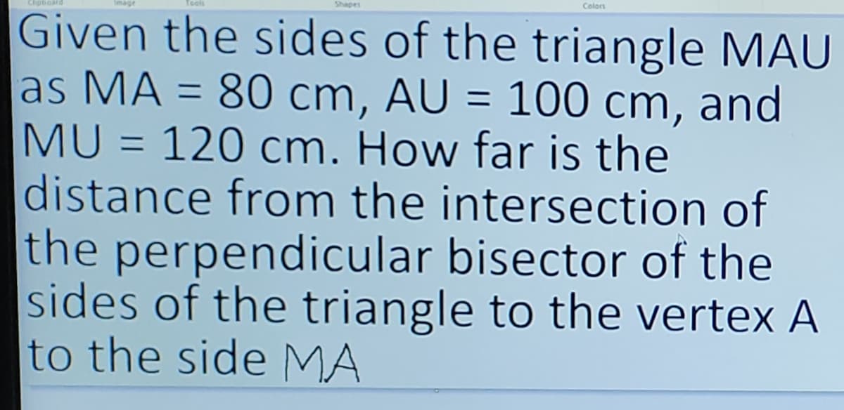 Shapes
Colors
Given the sides of the triangle MAU
as MA = 80 cm, AU = 100 cm, and
MU= 120 cm. How far is the
distance from the intersection of
the perpendicular bisector of the
sides of the triangle to the vertex A
to the side MA