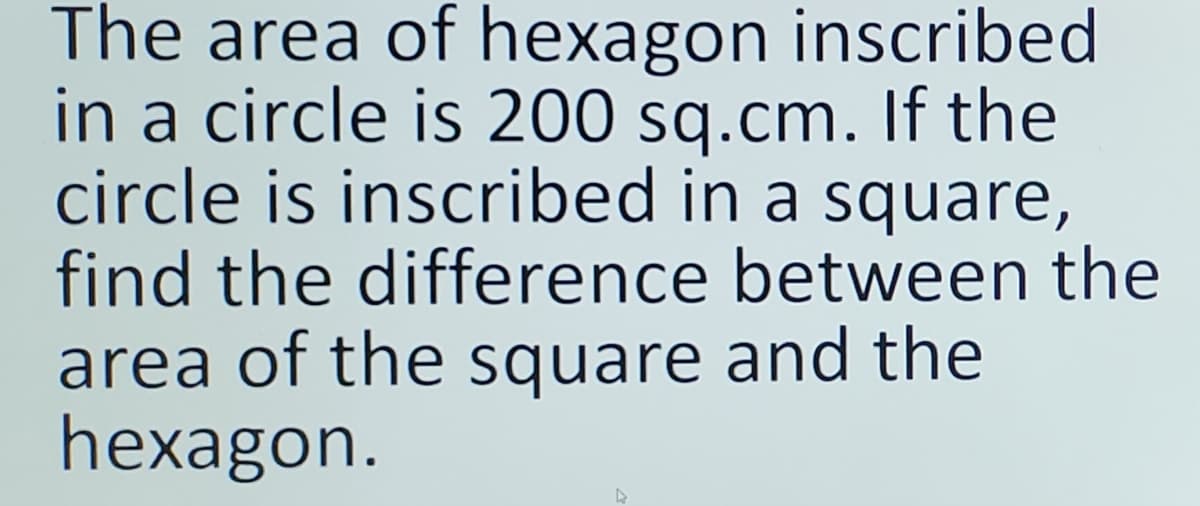 The area of hexagon inscribed
in a circle is 200 sq.cm. If the
circle is inscribed in a square,
find the difference between the
area of the square and the
hexagon.