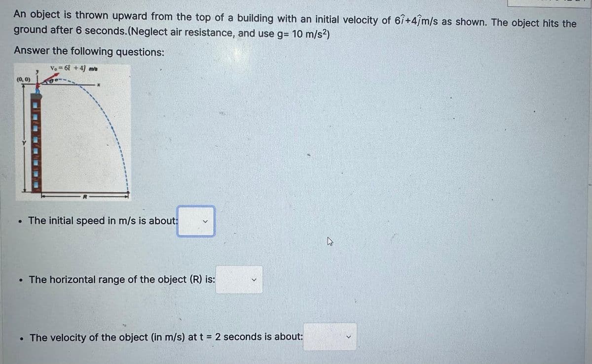 An object is thrown upward from the top of a building with an initial velocity of 61+4/m/s as shown. The object hits the
ground after 6 seconds. (Neglect air resistance, and use g= 10 m/s²)
Answer the following questions:
Vo=61+4) avs
(0,0)
*
• The initial speed in m/s is about:
• The horizontal range of the object (R) is:
• The velocity of the object (in m/s) at t = 2 seconds is about:
4