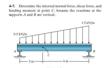 4-7. Determine the internal normal force, shear force, and
tending moment at point C. Assume the reactions at the
supports A and B are vertical.
1.5 kN/m
0,5 kN/m
B
6 m
