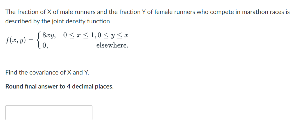 The fraction of X of male runners and the fraction Y of female runners who compete in marathon races is
described by the joint density function
8xy, 0<x < 1,0 < y <x
f(x, y) = {0,
elsewhere.
Find the covariance of X and Y.
Round final answer to 4 decimal places.
