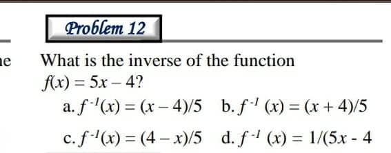 Problem 12
ne
f(x) = 5x – 4?
a. f(x) = (x – 4)/5
What is the inverse of the function
b. f (x) = (x + 4)/5
%3D
%3D
c. f(x) = (4 – x)/5 d. f (x) = 1/(5x - 4
%3|
%3|
