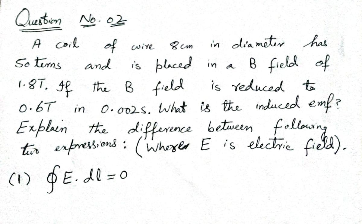 Ouestion No.02
A coil
of wire
8 cm
in diameter has
5o tims
and
is blaced in a
B field of
1.8T, ge the B field
is Yeduced to
O.002S. What is the induced emf?
difference between following
(whexer E is electric field
0.6T
in
Exploin the
tir expressions : ).
(1) D
O
E.dl=0
