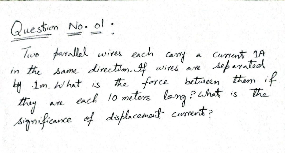 Question No. ol.
Two parallel wires ench
Current 1A
separated
the force between them if
each 10 meters lang ? What is
Cary
in the same direction. f wites are
by Im. What is
they
significance
are
of displacemant curent?
