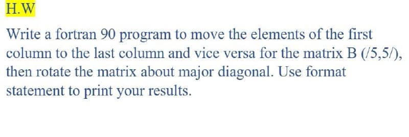 H.W
Write a fortran 90 program to move the elements of the first
column to the last column and vice versa for the matrix B (/5,5/),
then rotate the matrix about major diagonal. Use format
statement to print your results.
