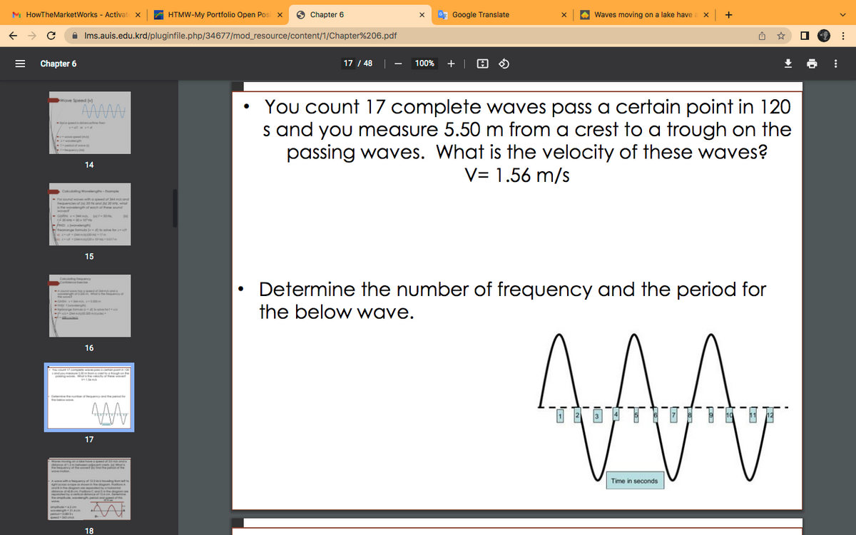 M HowTheMarketWorks - Activat x
HTMW-My Portfolio Open Posi x
O Chapter 6
G Google Translate
Waves moving on a lake have a x +
A Ims.auis.edu.krd/pluginfile.php/34677/mod_resource/content/1/Chapter%206.pdf
Chapter 6
17 / 48 |
100% + | H O
You count 17 complete waves pass a certain point in 120
s and you measure 5.50 m from a crest to a trough on the
passing waves. What is the velocity of these waves?
V= 1.56 m/s
Wave Speed (v)
AAAA
carie han
14
Coloulong ovelenge-mple
- For sound woves with
aupeedof 344 mgnd
20 and b 20 what
eguenciesot
he wovelen
wvest
U-come v m f-20
of
each of these sound
- Fe waveengh
eomange tomua v lve for
Dn 017
15
Calcung mcy
Determine the number of frequency and the period for
Andwee anda
upeed a
GH 0m
the below wave.
ge m het
A
16
De e e he p
*面可面T 广商-8T
3
17
Monoving on he RR an
w n
na tequency of 12 g
Time in seconds
Delmin
d ot m
18
III
