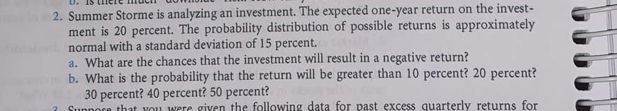 2. Summer Storme is analyzing an investment. The expected one-year return on the invest-
ment is 20 percent. The probability distribution of possible returns is approximately
normal with a standard deviation of 15 percent.
a. What are the chances that the investment will result in a negative return?
b. What is the probability that the return will be greater than 10 percent? 20 percent?
30 percent? 40 percent? 50 percent?
2 Suppose that you were given the following data for past excess quarterly returns for