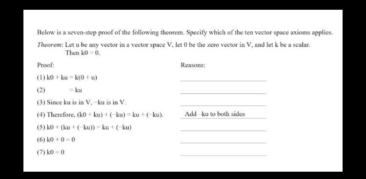 Below is a seven-step proof of the following theorem. Specify which of the ten vector space axioms applies.
Theorem: Let u be any vector in a vector space V, let 0 be the zero vector in V, and let k be a scalar.
Then k0 = 0.
Proof:
Reasons:
(1) k0+ kuk(0+u)
(2)
= ku
(3) Since ku is in V, -ku is in V.
(4) Therefore, (k0+ku) + (ku)=ku + (-ku).
Add ku to both sides
(5) k0 + (ku + (ku)) = ku + (-ku)
(6) k0+0=0
(7) k0=0