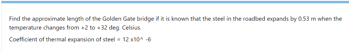 Find the approximate length of the Golden Gate bridge if it is known that the steel in the roadbed expands by 0.53 m when the
temperature changes from +2 to +32 deg. Celsius.
Coefficient of thermal expansion of steel = 12 x10^ -6
