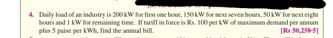 4. Daily load of an industry is 200 kW for first one hour, 150 kW for next seven hours, 50 kW for next eight
hours and 1 kW for remaining time. If tariff in force is Rs. 100 per kW of maximum demand per annum
plus 5 paise per kWh, find the annual bill.
[Rs 50,258-5]
