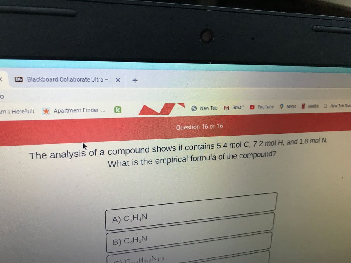 Blackboard Collaborate Ultra
入
m1 Here?uii * Apartment Finder-.
6New Tab M Gmail
YouTube Maps N Netflix Q New Tab Sean
Question 16 of 16
The analysis of a compound shows it contains 5.4 mol C, 7.2 mol H, and 1.8 mol N,
What is the empirical formula of the compound?
A) C3H,N
B) C,H&N
1.8
