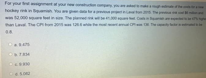 For your first assignment at your new construction company, you are asked to make a rough estimate of the costs for a new
hockey rink in Squamish. You are given data for a previous project in Laval from 2015. The previous rink cost $6 million and
was 52,000 square feet in size. The planned rink will be 41,000 square feet. Costs in Squamish are expected to be 47% highe
than Laval. The CPI from 2015 was 126.6 while the most recent annual CPI was 136. The capacity factor is estimated to be
0.8.
a. 9.475
O b. 7.834
c. 9.930
d. 5.082
